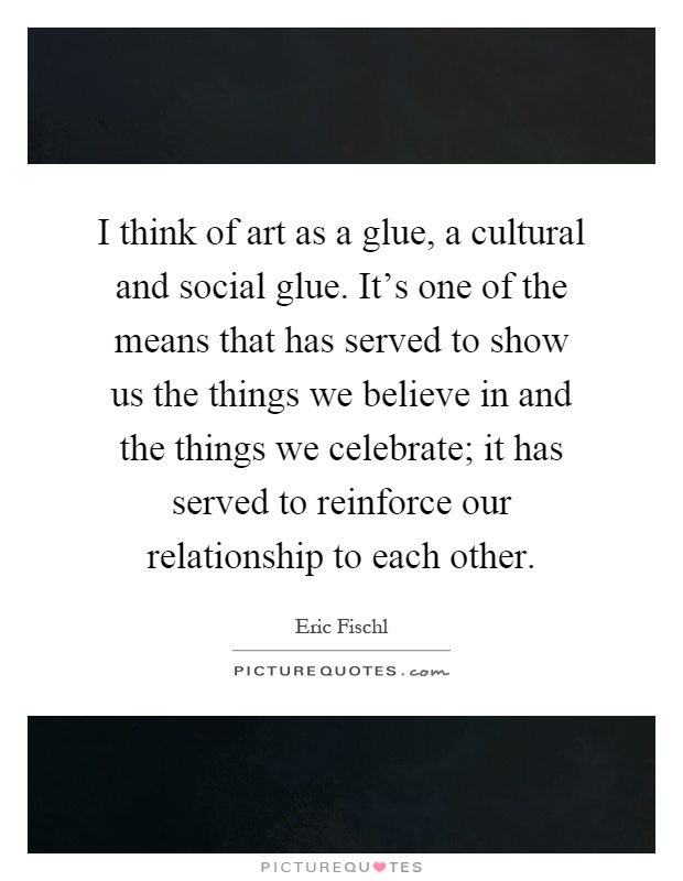 I think of art as a glue, a cultural and social glue. It's one of the means that has served to show us the things we believe in and the things we celebrate; it has served to reinforce our relationship to each other Picture Quote #1