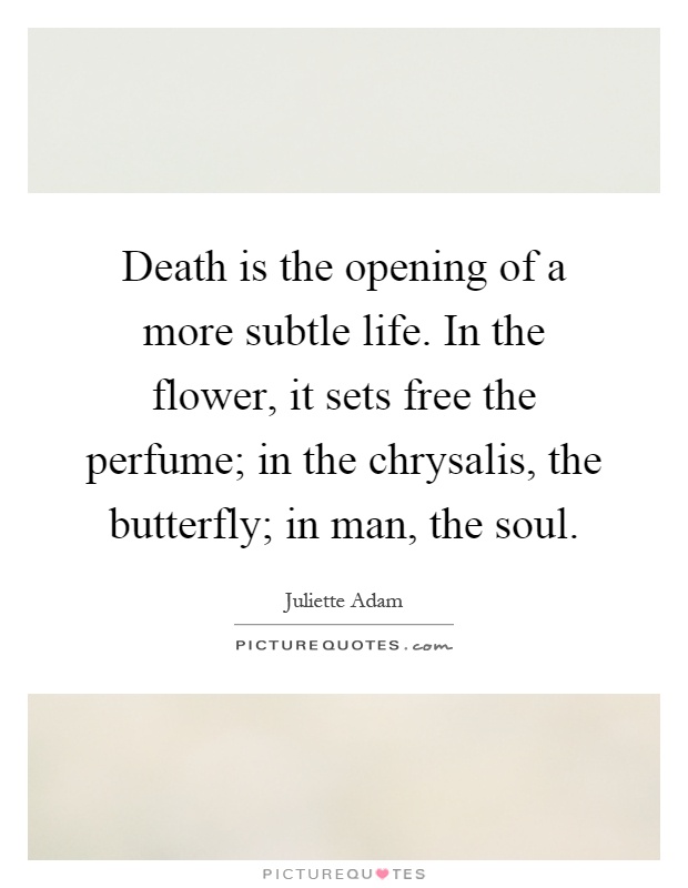 Death is the opening of a more subtle life. In the flower, it sets free the perfume; in the chrysalis, the butterfly; in man, the soul Picture Quote #1