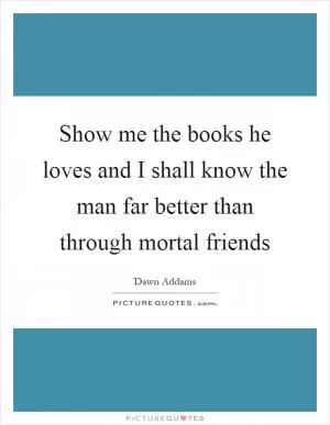 Show me the books he loves and I shall know the man far better than through mortal friends Picture Quote #1