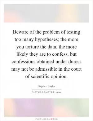 Beware of the problem of testing too many hypotheses; the more you torture the data, the more likely they are to confess, but confessions obtained under duress may not be admissible in the court of scientific opinion Picture Quote #1