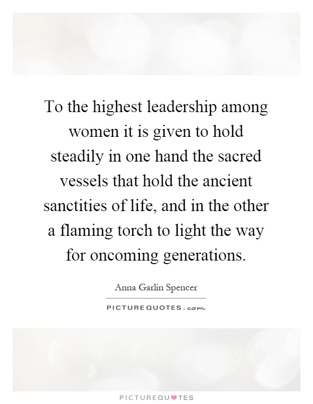 To the highest leadership among women it is given to hold steadily in one hand the sacred vessels that hold the ancient sanctities of life, and in the other a flaming torch to light the way for oncoming generations Picture Quote #1