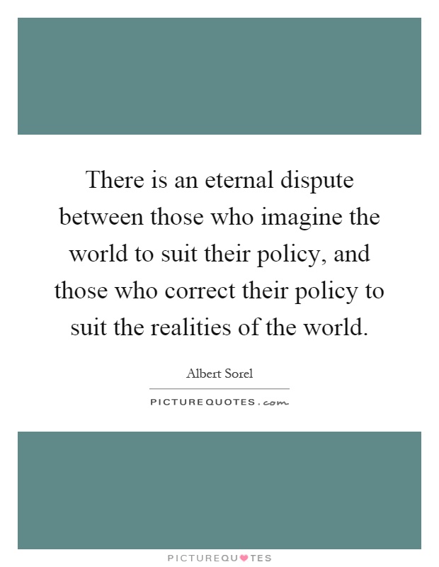 There is an eternal dispute between those who imagine the world to suit their policy, and those who correct their policy to suit the realities of the world Picture Quote #1