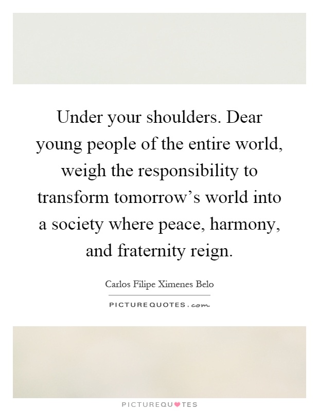 Under your shoulders. Dear young people of the entire world, weigh the responsibility to transform tomorrow's world into a society where peace, harmony, and fraternity reign Picture Quote #1