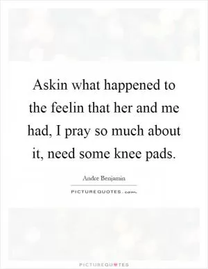Askin what happened to the feelin that her and me had, I pray so much about it, need some knee pads Picture Quote #1