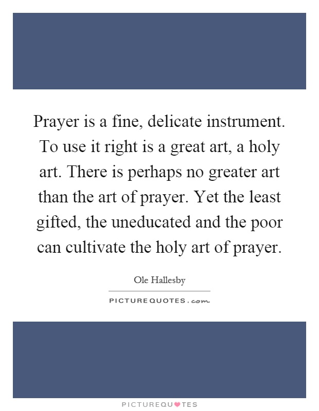 Prayer is a fine, delicate instrument. To use it right is a great art, a holy art. There is perhaps no greater art than the art of prayer. Yet the least gifted, the uneducated and the poor can cultivate the holy art of prayer Picture Quote #1