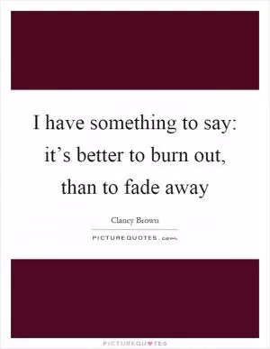 I have something to say: it’s better to burn out, than to fade away Picture Quote #1