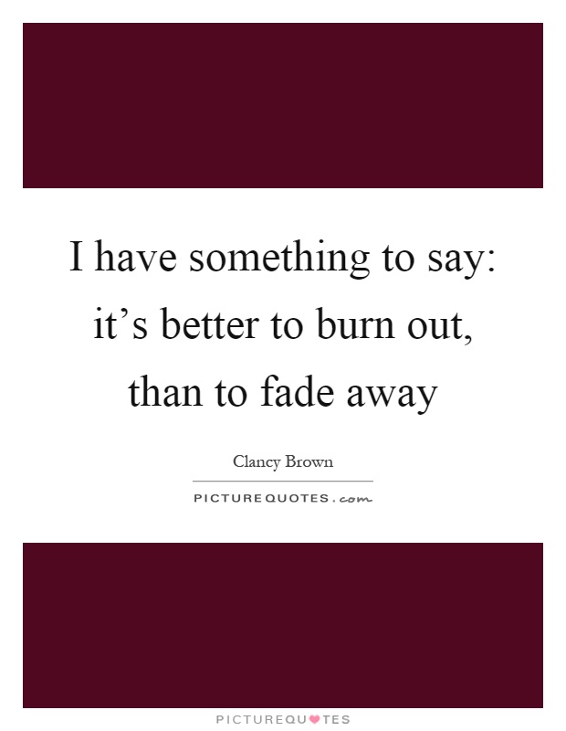 I have something to say: it's better to burn out, than to fade away Picture Quote #1