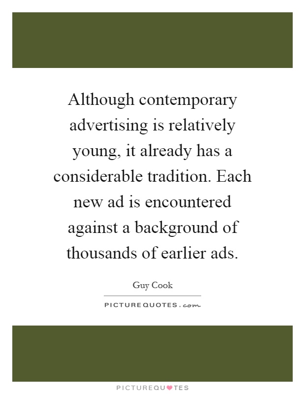 Although contemporary advertising is relatively young, it already has a considerable tradition. Each new ad is encountered against a background of thousands of earlier ads Picture Quote #1