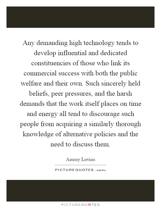 Any demanding high technology tends to develop influential and dedicated constituencies of those who link its commercial success with both the public welfare and their own. Such sincerely held beliefs, peer pressures, and the harsh demands that the work itself places on time and energy all tend to discourage such people from acquiring a similarly thorough knowledge of alternative policies and the need to discuss them Picture Quote #1