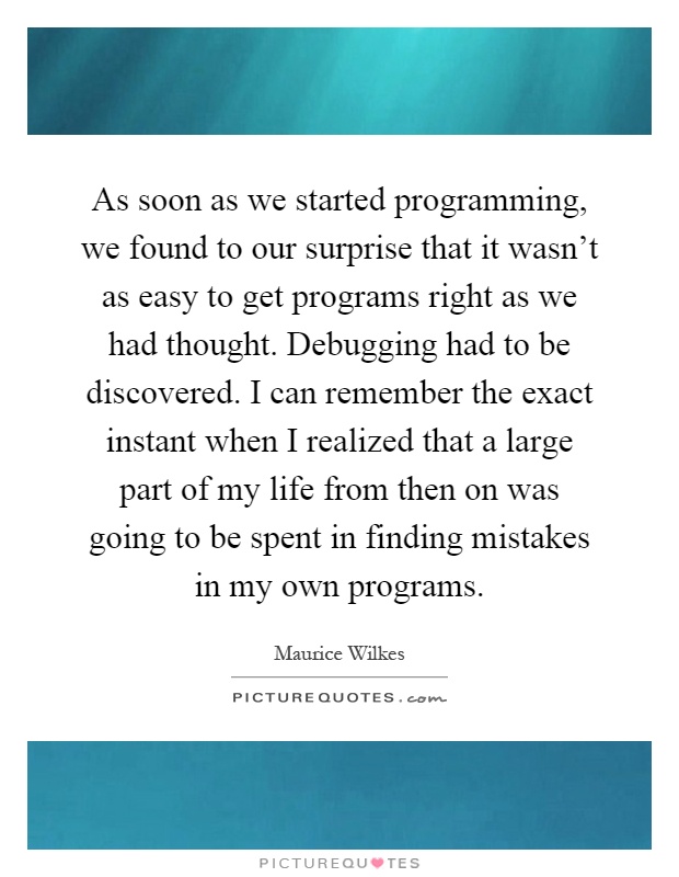 As soon as we started programming, we found to our surprise that it wasn't as easy to get programs right as we had thought. Debugging had to be discovered. I can remember the exact instant when I realized that a large part of my life from then on was going to be spent in finding mistakes in my own programs Picture Quote #1
