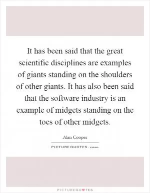 It has been said that the great scientific disciplines are examples of giants standing on the shoulders of other giants. It has also been said that the software industry is an example of midgets standing on the toes of other midgets Picture Quote #1
