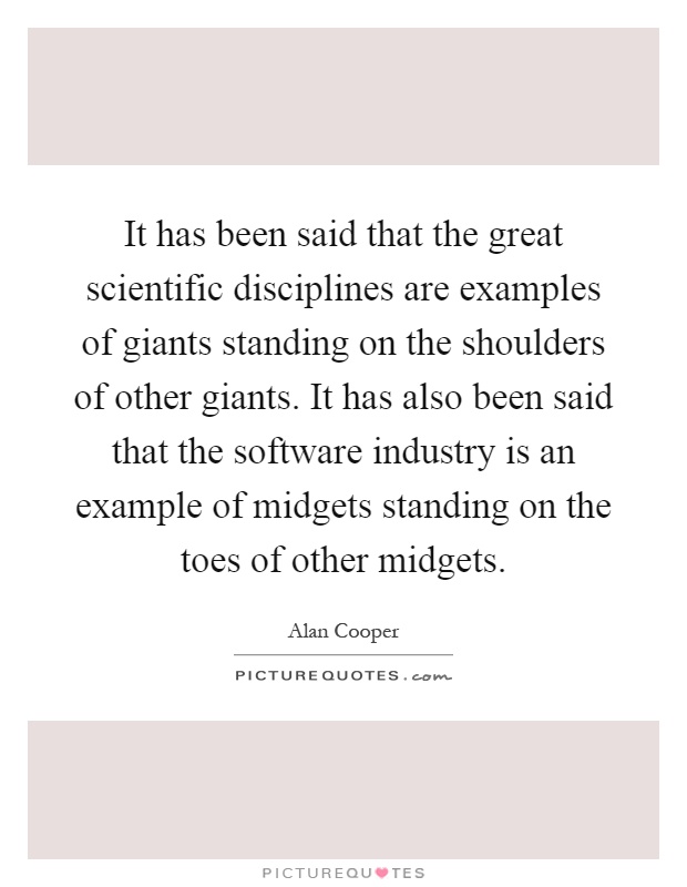 It has been said that the great scientific disciplines are examples of giants standing on the shoulders of other giants. It has also been said that the software industry is an example of midgets standing on the toes of other midgets Picture Quote #1