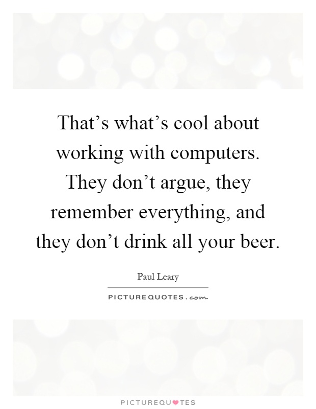 That's what's cool about working with computers. They don't argue, they remember everything, and they don't drink all your beer Picture Quote #1