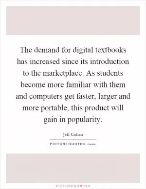 The demand for digital textbooks has increased since its introduction to the marketplace. As students become more familiar with them and computers get faster, larger and more portable, this product will gain in popularity Picture Quote #1