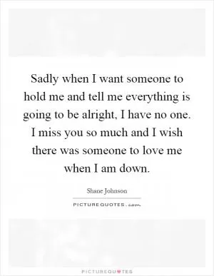 Sadly when I want someone to hold me and tell me everything is going to be alright, I have no one. I miss you so much and I wish there was someone to love me when I am down Picture Quote #1