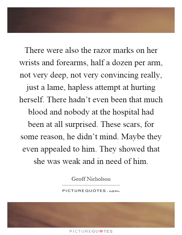 There were also the razor marks on her wrists and forearms, half a dozen per arm, not very deep, not very convincing really, just a lame, hapless attempt at hurting herself. There hadn't even been that much blood and nobody at the hospital had been at all surprised. These scars, for some reason, he didn't mind. Maybe they even appealed to him. They showed that she was weak and in need of him Picture Quote #1