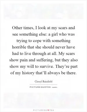 Other times, I look at my scars and see something else: a girl who was trying to cope with something horrible that she should never have had to live through at all. My scars show pain and suffering, but they also show my will to survive. They’re part of my history that’ll always be there Picture Quote #1
