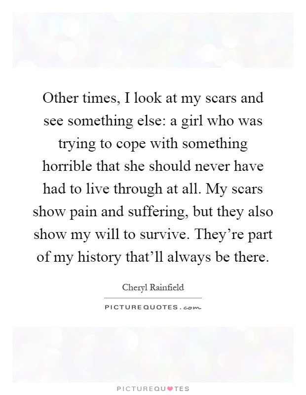 Other times, I look at my scars and see something else: a girl who was trying to cope with something horrible that she should never have had to live through at all. My scars show pain and suffering, but they also show my will to survive. They're part of my history that'll always be there Picture Quote #1
