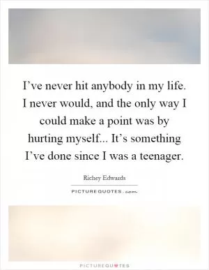 I’ve never hit anybody in my life. I never would, and the only way I could make a point was by hurting myself... It’s something I’ve done since I was a teenager Picture Quote #1
