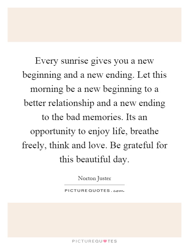 Every sunrise gives you a new beginning and a new ending. Let this morning be a new beginning to a better relationship and a new ending to the bad memories. Its an opportunity to enjoy life, breathe freely, think and love. Be grateful for this beautiful day Picture Quote #1