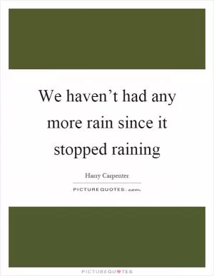 We haven’t had any more rain since it stopped raining Picture Quote #1