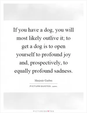 If you have a dog, you will most likely outlive it; to get a dog is to open yourself to profound joy and, prospectively, to equally profound sadness Picture Quote #1