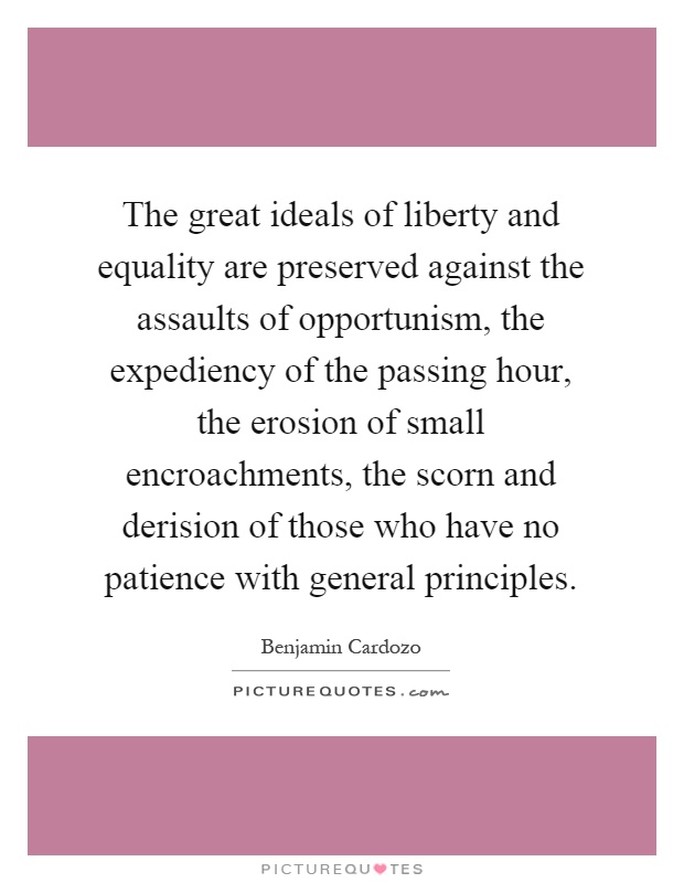 The great ideals of liberty and equality are preserved against the assaults of opportunism, the expediency of the passing hour, the erosion of small encroachments, the scorn and derision of those who have no patience with general principles Picture Quote #1
