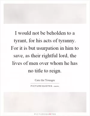 I would not be beholden to a tyrant, for his acts of tyranny. For it is but usurpation in him to save, as their rightful lord, the lives of men over whom he has no title to reign Picture Quote #1