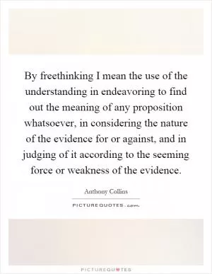 By freethinking I mean the use of the understanding in endeavoring to find out the meaning of any proposition whatsoever, in considering the nature of the evidence for or against, and in judging of it according to the seeming force or weakness of the evidence Picture Quote #1