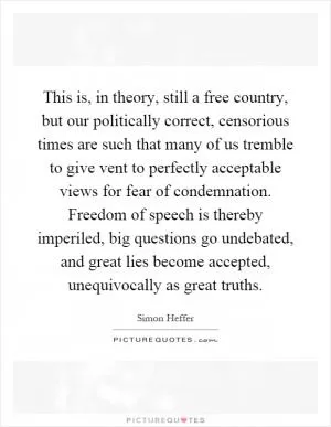 This is, in theory, still a free country, but our politically correct, censorious times are such that many of us tremble to give vent to perfectly acceptable views for fear of condemnation. Freedom of speech is thereby imperiled, big questions go undebated, and great lies become accepted, unequivocally as great truths Picture Quote #1