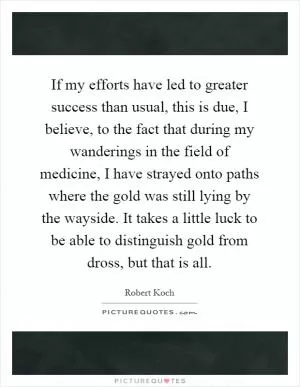 If my efforts have led to greater success than usual, this is due, I believe, to the fact that during my wanderings in the field of medicine, I have strayed onto paths where the gold was still lying by the wayside. It takes a little luck to be able to distinguish gold from dross, but that is all Picture Quote #1