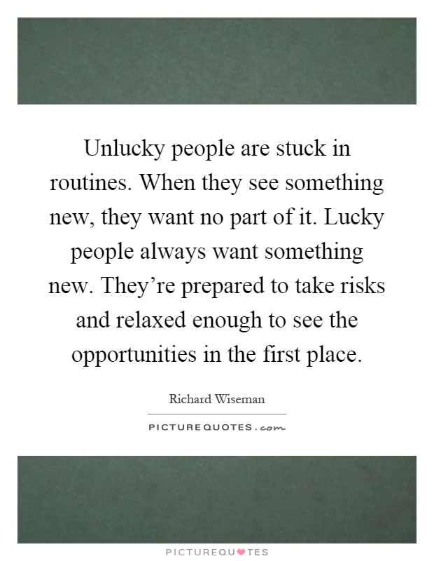 Unlucky people are stuck in routines. When they see something new, they want no part of it. Lucky people always want something new. They're prepared to take risks and relaxed enough to see the opportunities in the first place Picture Quote #1