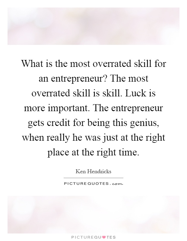 What is the most overrated skill for an entrepreneur? The most overrated skill is skill. Luck is more important. The entrepreneur gets credit for being this genius, when really he was just at the right place at the right time Picture Quote #1