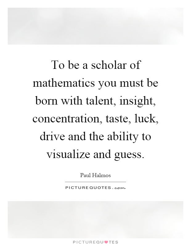 To be a scholar of mathematics you must be born with talent, insight, concentration, taste, luck, drive and the ability to visualize and guess Picture Quote #1