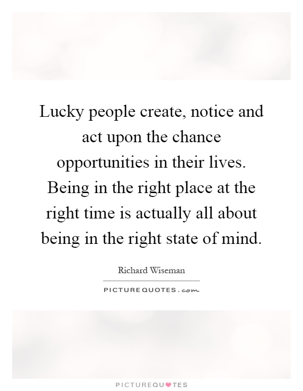 Lucky people create, notice and act upon the chance opportunities in their lives. Being in the right place at the right time is actually all about being in the right state of mind Picture Quote #1