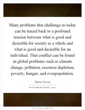 Many problems that challenge us today can be traced back to a profound tension between what is good and desirable for society as a whole and what is good and desirable for an individual. That conflict can be found in global problems such as climate change, pollution, resource depletion, poverty, hunger, and overpopulation Picture Quote #1