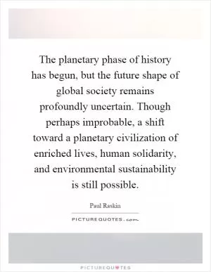 The planetary phase of history has begun, but the future shape of global society remains profoundly uncertain. Though perhaps improbable, a shift toward a planetary civilization of enriched lives, human solidarity, and environmental sustainability is still possible Picture Quote #1