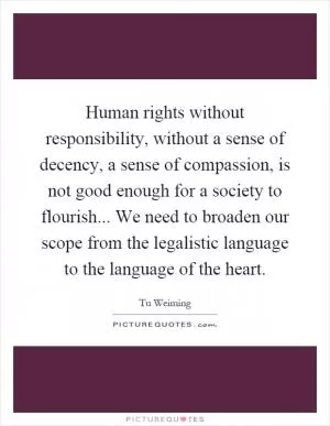 Human rights without responsibility, without a sense of decency, a sense of compassion, is not good enough for a society to flourish... We need to broaden our scope from the legalistic language to the language of the heart Picture Quote #1