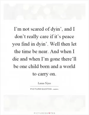 I’m not scared of dyin’, and I don’t really care if it’s peace you find in dyin’. Well then let the time be near. And when I die and when I’m gone there’ll be one child born and a world to carry on Picture Quote #1