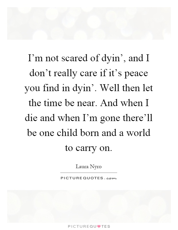 I'm not scared of dyin', and I don't really care if it's peace you find in dyin'. Well then let the time be near. And when I die and when I'm gone there'll be one child born and a world to carry on Picture Quote #1