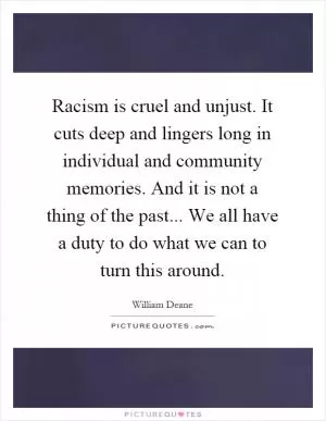 Racism is cruel and unjust. It cuts deep and lingers long in individual and community memories. And it is not a thing of the past... We all have a duty to do what we can to turn this around Picture Quote #1