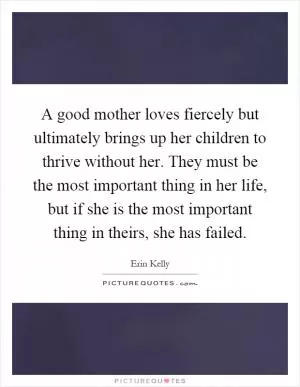 A good mother loves fiercely but ultimately brings up her children to thrive without her. They must be the most important thing in her life, but if she is the most important thing in theirs, she has failed Picture Quote #1