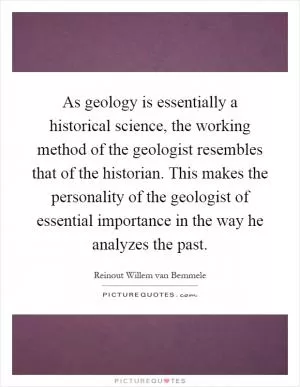 As geology is essentially a historical science, the working method of the geologist resembles that of the historian. This makes the personality of the geologist of essential importance in the way he analyzes the past Picture Quote #1