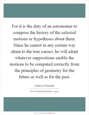 For it is the duty of an astronomer to compose the history of the celestial motions or hypotheses about them. Since he cannot in any certain way attain to the true causes, he will adopt whatever suppositions enable the motions to be computed correctly from the principles of geometry for the future as well as for the past Picture Quote #1
