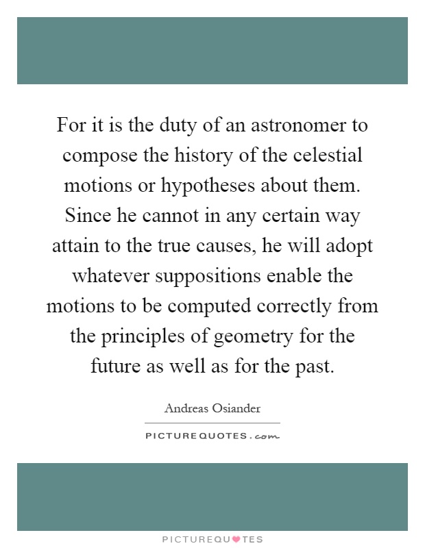 For it is the duty of an astronomer to compose the history of the celestial motions or hypotheses about them. Since he cannot in any certain way attain to the true causes, he will adopt whatever suppositions enable the motions to be computed correctly from the principles of geometry for the future as well as for the past Picture Quote #1