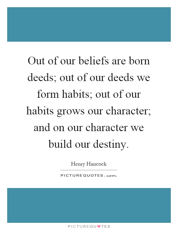 Out of our beliefs are born deeds; out of our deeds we form habits; out of our habits grows our character; and on our character we build our destiny Picture Quote #1
