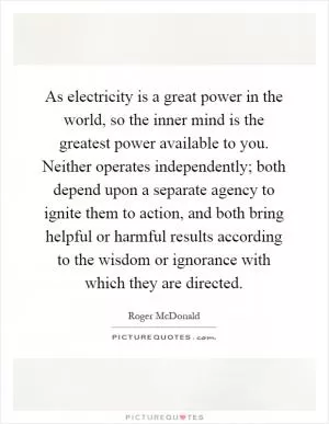As electricity is a great power in the world, so the inner mind is the greatest power available to you. Neither operates independently; both depend upon a separate agency to ignite them to action, and both bring helpful or harmful results according to the wisdom or ignorance with which they are directed Picture Quote #1