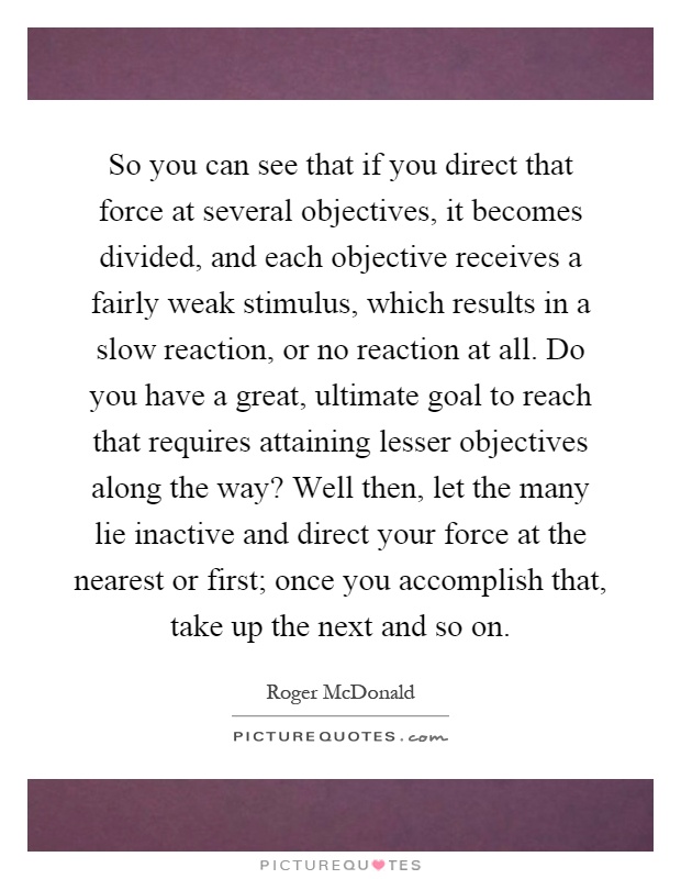 So you can see that if you direct that force at several objectives, it becomes divided, and each objective receives a fairly weak stimulus, which results in a slow reaction, or no reaction at all. Do you have a great, ultimate goal to reach that requires attaining lesser objectives along the way? Well then, let the many lie inactive and direct your force at the nearest or first; once you accomplish that, take up the next and so on Picture Quote #1