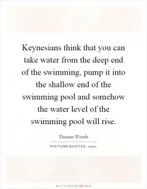 Keynesians think that you can take water from the deep end of the swimming, pump it into the shallow end of the swimming pool and somehow the water level of the swimming pool will rise Picture Quote #1