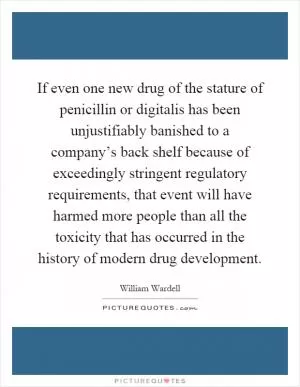 If even one new drug of the stature of penicillin or digitalis has been unjustifiably banished to a company’s back shelf because of exceedingly stringent regulatory requirements, that event will have harmed more people than all the toxicity that has occurred in the history of modern drug development Picture Quote #1